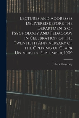 Lectures and Addresses Delivered Before the Departments of Psychology and Pedagogy in Celebration of the Twentieth Anniversary of the Opening of Clark by Clark University (Worcester, Mass ).