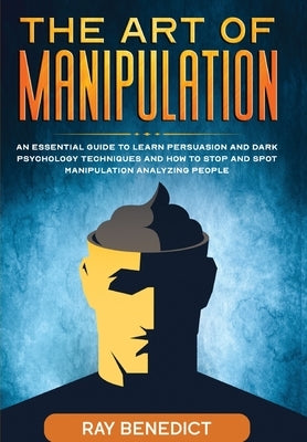 The Art of Manipulation: An Essential Guide to Learn Persuasion and Dark Psychology Techniques and How to Stop and Spot Manipulation Analyzing People by Benedict, Ray