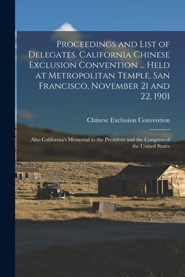 Proceedings and List of Delegates. California Chinese Exclusion Convention ... Held at Metropolitan Temple, San Francisco, November 21 and 22, 1901; A by Chinese Exclusion Convention (1901