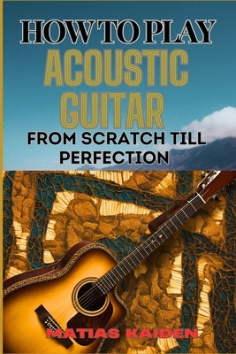 How to Play Acoustic Guitar from Scratch Till Perfection: Step-By-Step Lessons, Techniques, And Tips For Perfecting Your Chords, Strumming And Fingerp by Kaiden, Matias