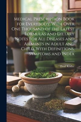 Medical Prescription Book for Everybody, With Over One Thousand of the Latest Formulas and Dietary Notes for All Diseases and Ailments in Adult and Ch by Kuder, Emil