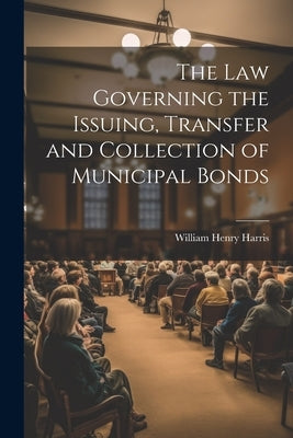 The Law Governing the Issuing, Transfer and Collection of Municipal Bonds by Harris, William Henry