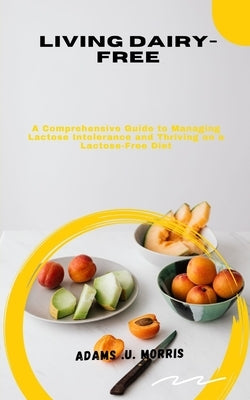 Living Dairy-Free: A Comprehensive Guide to Managing Lactose Intolerance and Thriving on a Lactose-Free Diet by Morris, Adams U.