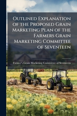 Outlined Explanation of the Proposed Grain Marketing Plan of the Farmers Grain Marketing Committee of Seventeen by Farmer's Grain Marketing Committee of S.