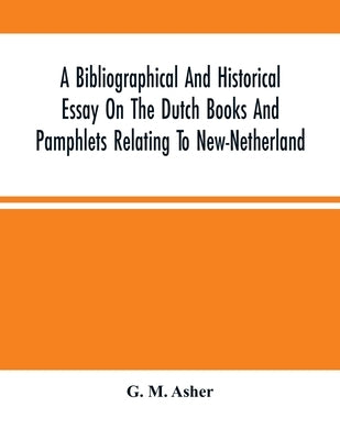 A Bibliographical And Historical Essay On The Dutch Books And Pamphlets Relating To New-Netherland: And To The Dutch West-India Company And To Its Pos by M. Asher, G.