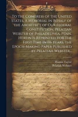 To the Congress of the United States. A Memorial in Behalf of the Architect of Our Federal Constitution, Pelatian Webster of Philadelphia, Penn. Herei by Taylor, Hannis 1851-1922