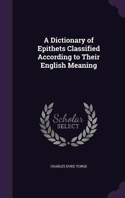 A Dictionary of Epithets Classified According to Their English Meaning by Yonge, Charles Duke