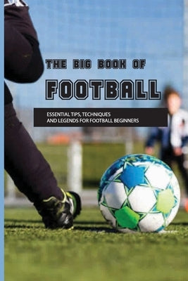 The Big Book Of Football: Essential Tips, Techniques And Legends For Football Beginners: Soccer Basics Skills by Siebeneck, Ramiro