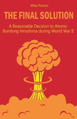 The Final Solution A Reasonable Decision to Atomic Bombing Hiroshima during World War II by Parson, Mike