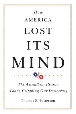 How America Lost Its Mind: The Assault on Reason That's Crippling Our Democracyvolume 15 by Patterson, Thomas E.