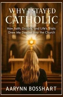 Why I Stayed Catholic: How Faith, Doubts, and Life's Trials Drew Me Deeper Into the Church by Bosshart, Aarynn