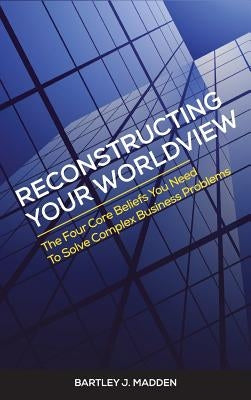 Reconstructing Your Worldview: The Four Core Beliefs You Need to Solve Complex Business Problems by Madden, Bartley J.