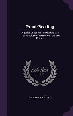 Proof-Reading: A Series of Essays for Readers and Their Employers, and for Authors and Editors by Teall, Francis Horace