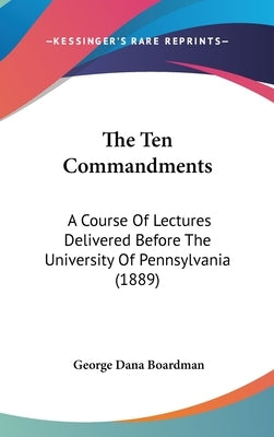 The Ten Commandments: A Course Of Lectures Delivered Before The University Of Pennsylvania (1889) by Boardman, George Dana