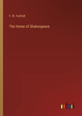 The Home of Shakespeare by Fairholt, F. W.