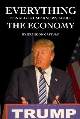 Everything Donald Trump Knows About the Economy by Casturo, Brandon