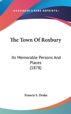 The Town Of Roxbury: Its Memorable Persons And Places (1878) by Drake, Francis S.
