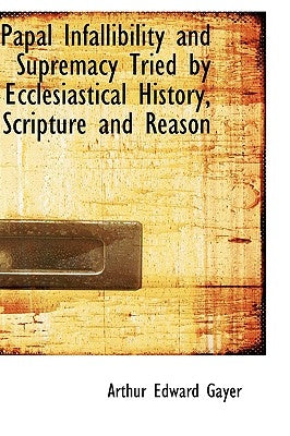Papal Infallibility and Supremacy Tried by Ecclesiastical History, Scripture and Reason by Gayer, Arthur Edward