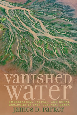 Vanished Water: Imperialism, Capital, and Rural Ecologies in Late-Colonial Kenya by Parker, James D.