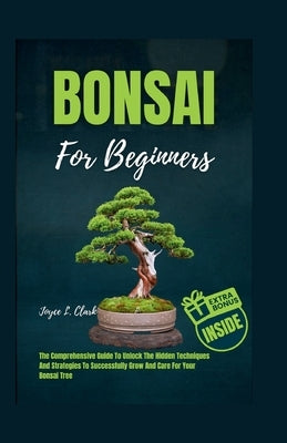 Bonsai for Beginners: The Comprehensive Guide To Unlock The Hidden Techniques And Strategies To Successfully Grow And Care For Your Bonsai Tree by Clark, Joyce L.