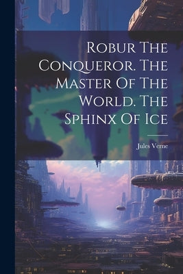 Robur The Conqueror. The Master Of The World. The Sphinx Of Ice by Verne, Jules