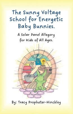 The Sunny Voltage School for Energetic Baby Bunnies, A Solar Panel Allegory for Kids of All Ages. by Propheter-Hinckley, Tracy