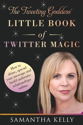 The Tweeting Goddess Little Book Of Twitter Magic: How to shine, spread your message and build authentic relationships online by Kelly, Samantha