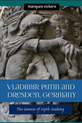 Vladimir Putin and Dresden Germany: The Genesis of Myth Making by Vickers, Marques