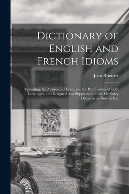 Dictionary of English and French Idioms: Illustrating, by Phrases and Examples, the Peculiarities of Both Languages, and Designed As a Supplement to t by Roemer, Jean