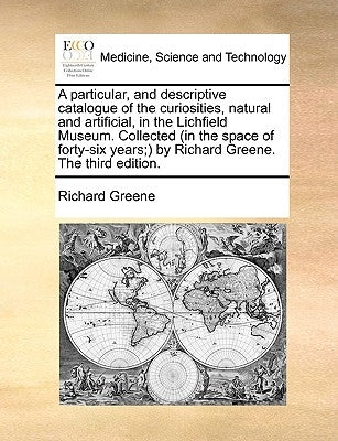 A Particular, and Descriptive Catalogue of the Curiosities, Natural and Artificial, in the Lichfield Museum. Collected (in the Space of Forty-Six Year by Greene, Richard