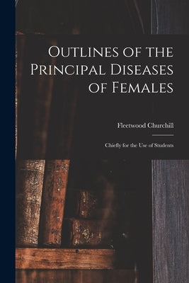 Outlines of the Principal Diseases of Females: Chiefly for the Use of Students by Churchill, Fleetwood 1808-1878