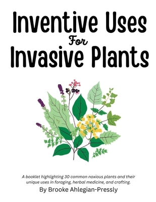 Inventive Uses for Invasive Plants: A booklet highlighting 30 common noxious plants and their unique uses in foraging, herbal medicine, and crafting. by Ahlegian-Pressly, Brooke