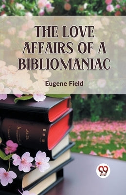 The Love Affairs Of A Bibliomaniac by Field, Eugene
