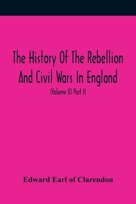 The History Of The Rebellion And Civil Wars In England, To Which Is Added, An Historical View Of The Affairs Of Ireland (Volume II) Part II by Earl of Clarendon, Edward