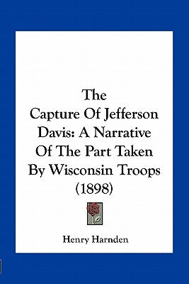 The Capture of Jefferson Davis: A Narrative of the Part Taken by Wisconsin Troops (1898) by Harnden, Henry