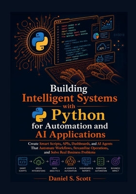 Building Intelligent Systems with Python for Automation and AI Applications: Create Smart Scripts, APIs, Dashboards, and AI Agents That Automate Workf by Scott, Daniel S.