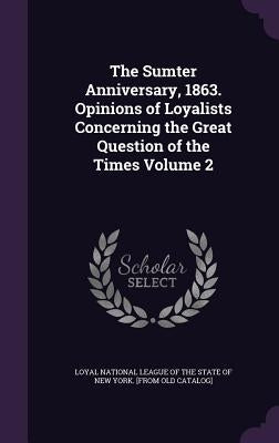 The Sumter Anniversary, 1863. Opinions of Loyalists Concerning the Great Question of the Times Volume 2 by Loyal National League of the State of Ne