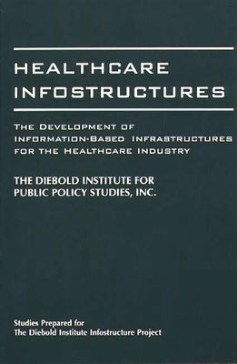 Healthcare Infostructures: The Development of Information-Based Infrastructures for the Healthcare Industry by Diebold Institute for Public Policy Stud