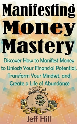 Manifesting Money Mastery: Discover How to Manifest Money to Unlock Your Financial Potential, Transform Your Mindset, and Create a Life of Abunda by Hill, Jeff