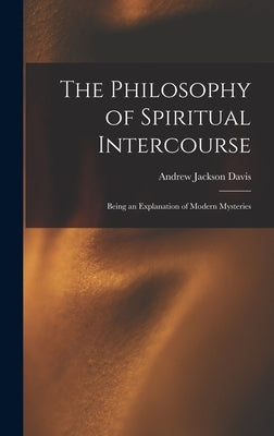 The Philosophy of Spiritual Intercourse: Being an Explanation of Modern Mysteries by Davis, Andrew Jackson 1826-1910