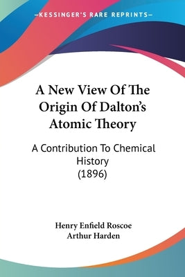 A New View Of The Origin Of Dalton's Atomic Theory: A Contribution To Chemical History (1896) by Roscoe, Henry Enfield