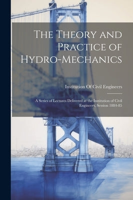 The Theory and Practice of Hydro-Mechanics: A Series of Lectures Delivered at the Institution of Civil Engineers, Session 1884-85 by Institution of Civil Engineers (Great