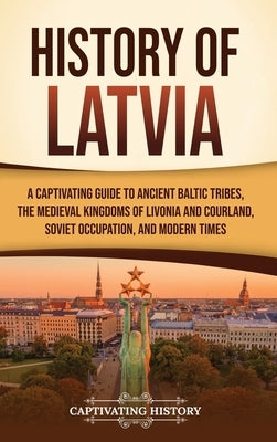 History of Latvia: A Captivating Guide to Ancient Baltic Tribes, the Medieval Kingdoms of Livonia and Courland, Soviet Occupation, and Modern Times by History, Captivating