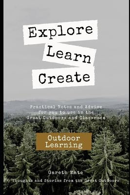 Explore, Learn, Create - Outdoor Learnng: Practical Notes and Advice for you to use in the Great Outdoors and Classroom by Mate, Gareth K.
