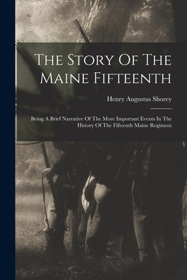 The Story Of The Maine Fifteenth: Being A Brief Narrative Of The More Important Events In The History Of The Fifteenth Maine Regiment by Shorey, Henry Augustus