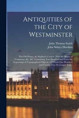 Antiquities of the City of Westminster; the Old Palace, St. Stephen's Chapel, (now the House of Commons) &c. &c. Containing Two Hundred and Forty-six by Smith, John Thomas 1766-1833