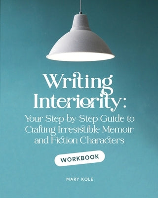 Writing Interiority Workbook: Your Step-by-Step Guide to Crafting Irresistible Memoir and Fiction Characters by Kole, Mary
