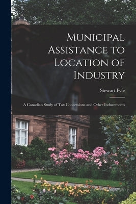 Municipal Assistance to Location of Industry; a Canadian Study of Tax Concessions and Other Inducements by Fyfe, Stewart 1928-