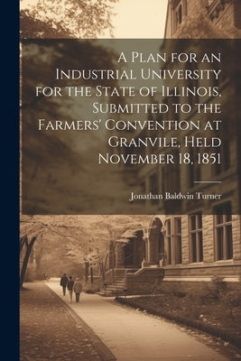 A Plan for an Industrial University for the State of Illinois, Submitted to the Farmers' Convention at Granvile, Held November 18, 1851 by Turner, Jonathan Baldwin