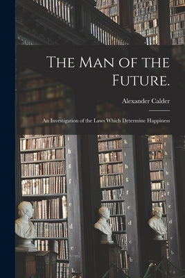 The Man of the Future.: An Investigation of the Laws Which Determine Happiness by Calder, Alexander